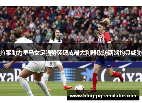 拉索助力皇马女足强势突破成最大利器攻防两端均具威胁