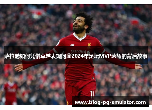 萨拉赫如何凭借卓越表现问鼎2024年足坛MVP荣耀的背后故事 萨拉赫如何凭借卓越表现问鼎2024年足坛MVP荣耀的背后故事